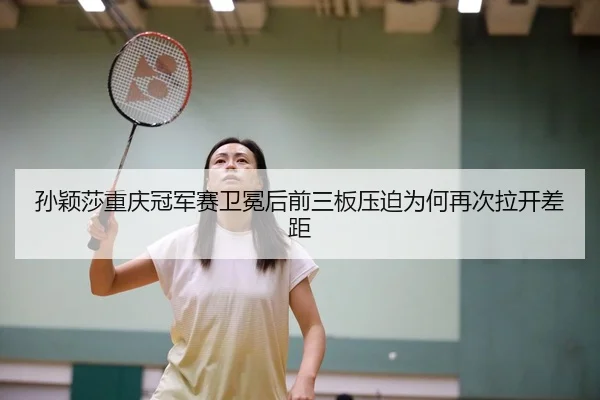 孙颖莎重庆冠军赛卫冕后前三板压迫为何再次拉开差距
