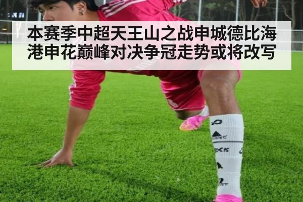 本赛季中超天王山之战申城德比海港申花巅峰对决争冠走势或将改写