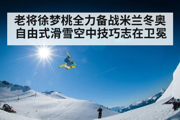 老将徐梦桃全力备战米兰冬奥自由式滑雪空中技巧志在卫冕